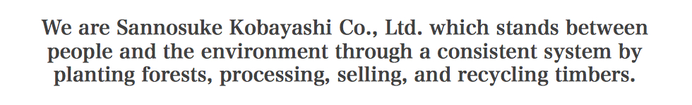 We are Sannosuke Kobayashi Co., Ltd., which stands between people and the environment through a consistent system by planting forests, processing, selling, and recycling timbers.
